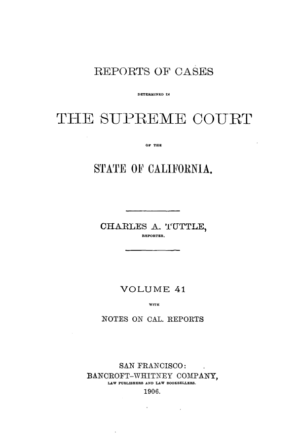 handle is hein.calilr/rcdscal0041 and id is 1 raw text is: REPORTS OF CASES
DETERMINED IN
THE SUPREME COURT
OF THE

STATE OF CALIFORNIA.
CHARLES A. 'i(JTTLE,
REPORTER.
VOLUME 41
WITH
NOTES ON CAL. REPORTS

SAN FRANCISCO:
BANCROFT-WHITNEY COMPANY,
LAW PUBLISHERS AND LAW BOOKSELLERS.
1906.


