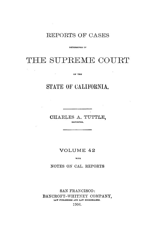 handle is hein.calilr/rcdscal0042 and id is 1 raw text is: REPORTS OF CASES
DETERMINED IN
THE S-UPREMTE CO-URT
OF THE

STATE OF CALIFORNIA.
CHARLES A. TUTTLE,
REPORTER.

VOLUME 42
WITH

NOTES ON CAL. REPORTS
SAN FRANCISCO:
BANCROFT-WIHITNEY COMPANY,
LAW PUBLISHE1S AND LAW BOOSELLERS.
Doe0


