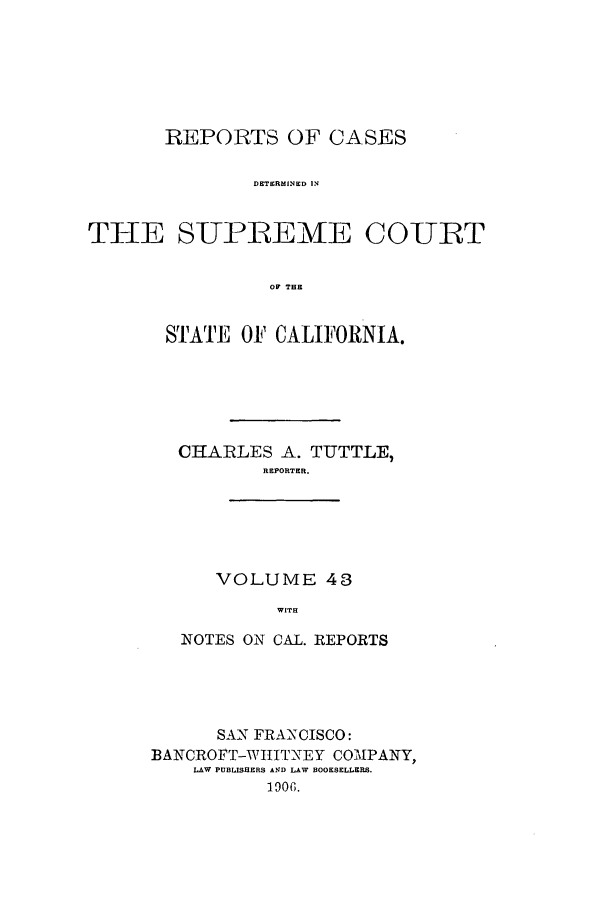 handle is hein.calilr/rcdscal0043 and id is 1 raw text is: REPORTS OF CASES
DETERMINED IN
THE SUPREME COUT
OF THE

STATE OF CALIFORNIA.
CHARLES A. TUTTLE,
REPORTER.
VOLUME 43
WITH
NOTES ON CAL. REPORTS

SAN FRANXCISCO:
BANCROFT-WIIITNEY COMPANY,
LAW PUBLISHERS AND LAW BOOKSELLERS.
1906.


