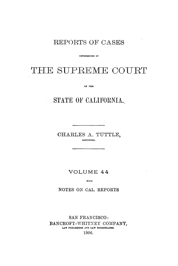 handle is hein.calilr/rcdscal0044 and id is 1 raw text is: REPORTS OF CASES
DETERMINED IN
THE SUPLAEME COUBT
OF THE

STATE OF CALIFORNIA..
CHARLES A. TUTTLE,
REPORTER.

VOLUME 44
WITH

NOTES ON CAL. REPORTS
SAN FRANCISCO:
BANCROFT-WHITNEY CO'NIPANY?
LAW PUBLISHERS AND LAW BOOKSELLERS.
1906.


