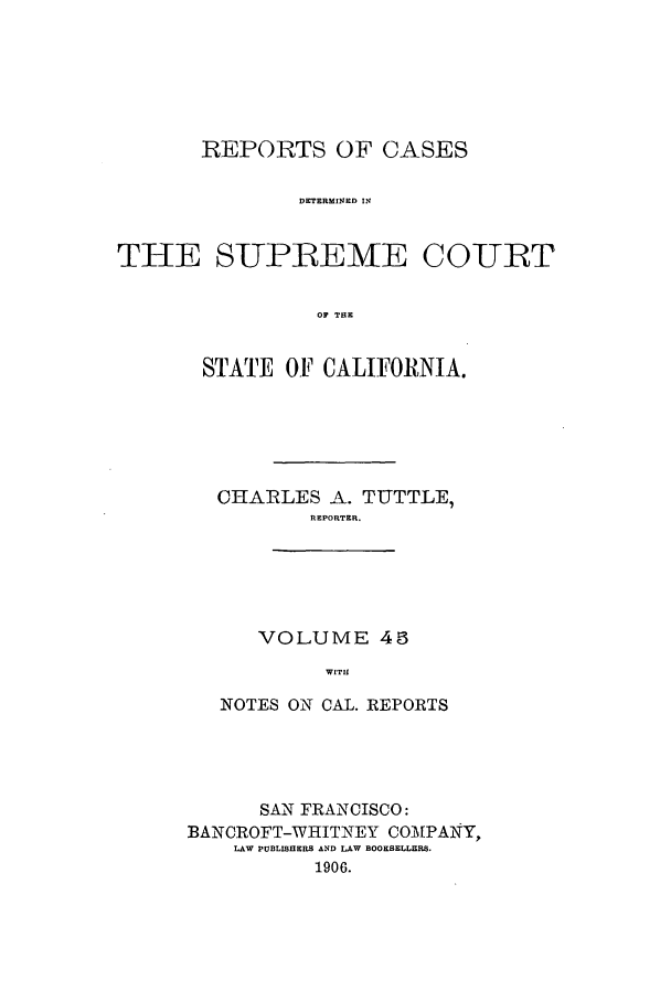 handle is hein.calilr/rcdscal0045 and id is 1 raw text is: REPORTS OF CASES
DETERMINED IN
THE SUP1REME COURT
OF THE

STATE OF CALIFORNIA.
CHARLES A. TUTTLE,
REPORTER.

VOLUME 45
WITH

NOTES ON CAL. REPORTS
SAN FRANCISCO:
BANCROFT-WHITNEY COMPAIN,
LAW PUBLISHERS AND LAW BOOKSELLERS.
1906.


