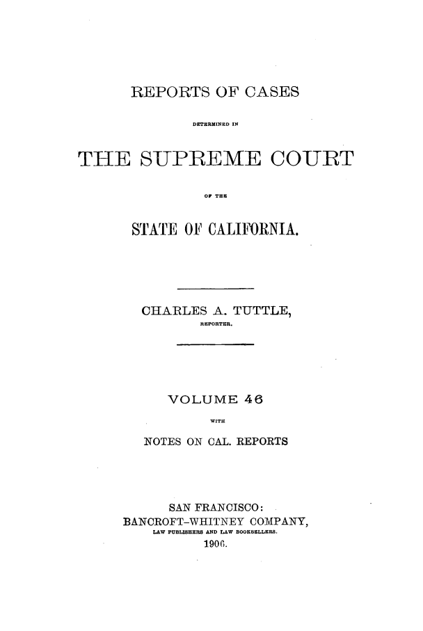 handle is hein.calilr/rcdscal0046 and id is 1 raw text is: REPORTS OF CASES
DETERMINED IN
THE SUPREME COURT
OF THE

STATE OF CALIFORNIA.
CHARLES A. TUTTLE,
REPORTER.
VOLUME 46
WITH
NOTES ON CAL. REPORTS

SAN FRANCISCO:
BANCROFT-WHITNEY COMPANY,
LAW PUBLISHERS AND LAW BOOKSELLERS.
1906.


