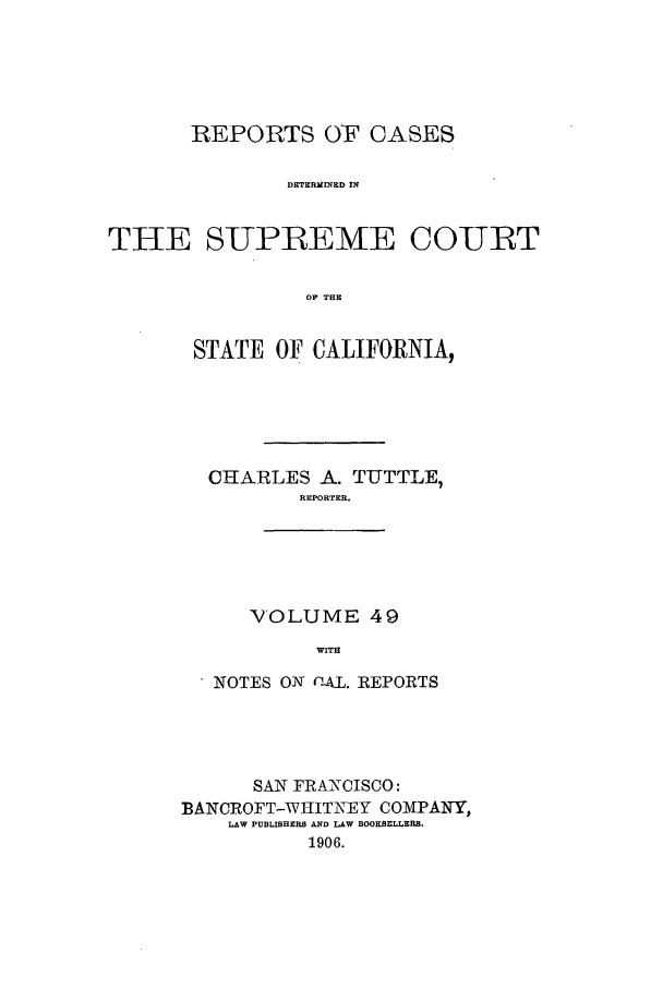 handle is hein.calilr/rcdscal0049 and id is 1 raw text is: REPORTS OF CASES
DETERMINED IN
THE SUPREME COURT
OF THE

STATE OF CALIFORNIA,
CHARLES A. TUTTLE,
REPORTER.

VOLUME 49
WITH

NOTES ON -AL. REPORTS
SAN FRANCISCO:
BANCROFT-WHITNEY COMPANY,
LAW PUBLISHERS AD AW BOOKSELLERS.
1906.


