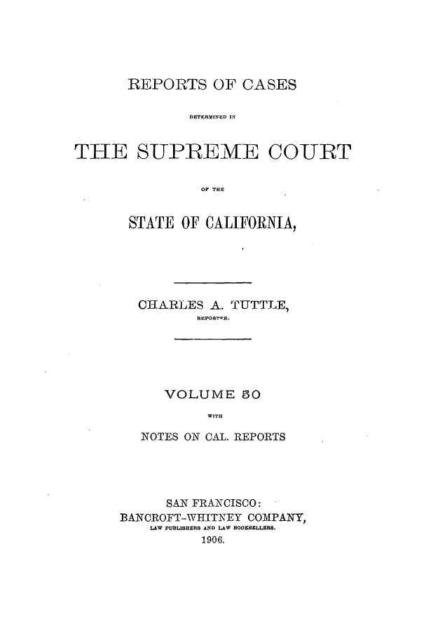handle is hein.calilr/rcdscal0050 and id is 1 raw text is: REPORTS OF CASES
DETERMINED IN
THE SUPREEME COURT
OF THE

STATE OF CALIFORNIA,
CHARLES A. TUTTLE,
REPORTER.
VOLUME 50
WITH
NOTES ON CAL. REPORTS

SAN FRANCISCO:
BANCROFT-WHITNEY COMPANY,
LAW PUBLISHERS AD LAW BOOESELLERS.
1906.


