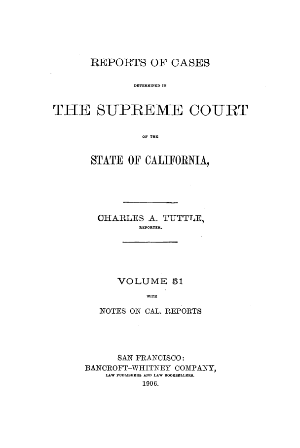 handle is hein.calilr/rcdscal0051 and id is 1 raw text is: REPORTS OF CASES
DETERMINED IN
THE SUPREME COURT
OF THE

STATE OF CALIFORNIA,
CHARLES A. TUTTLE,
REPORTER.
VOLUME 51
WITH
NOTES ON CAL. REPORTS

SAN FRANCISCO:
BANCROFT-WHITNEY COMPANY,
LAW PUBLISHERS AND LAW BOOKSELLERS.
1906.


