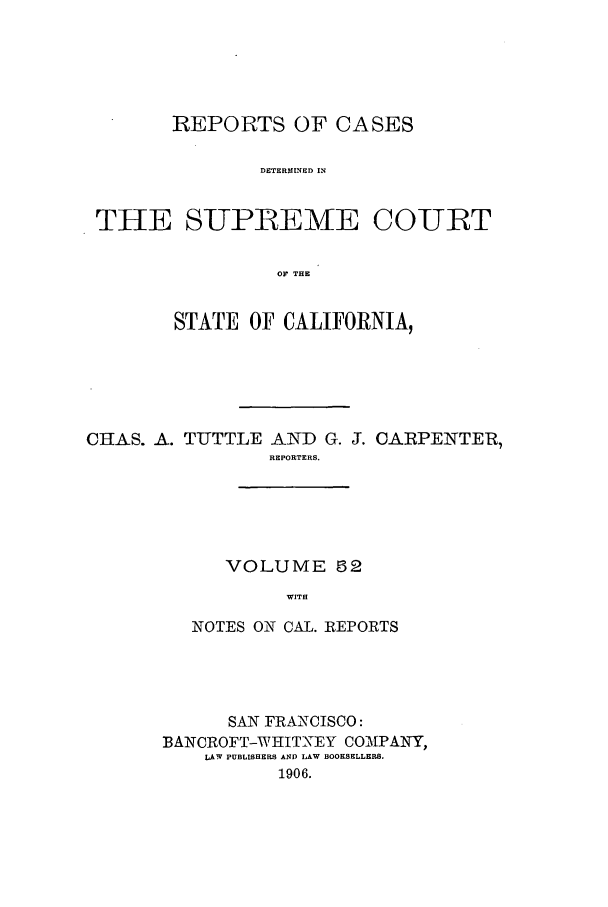 handle is hein.calilr/rcdscal0052 and id is 1 raw text is: REPORTS OF CASES
DETERMINED IN
THE SUPREME COURT
OF THE
STATE OF CALIFORNIA,
CHAS. A. TUTTLE AND G. J. CARPENTER,
REPORTERS.
VOLUME 52
WITH
NOTES ON CAL. REPORTS

SAN FRANCISCO:
BANCROFT-WHITNEY COAUPANY,
LAW PUBLISHERS AND LAW BOOKSELLERS.
1906.


