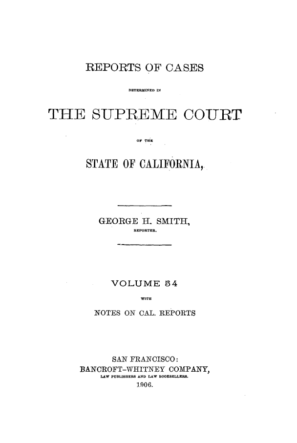 handle is hein.calilr/rcdscal0054 and id is 1 raw text is: REPORTS OF CASES
DETERMINED IN
THE SUPREME COURT
OF THE

STATE OF CALIFORNIA,.
GEORGE H. SMITH,
REPORTER.
VOLUME 54
WITH
NOTES ON CAL. REPORTS

SAN FRANCISCO:
BANCROFT-WHITNEY COMPANY,
LAW PUBLISHERS AND LAW BOOKSELLERS.
1906.


