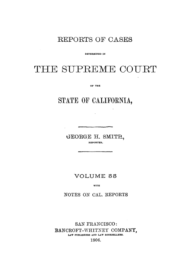 handle is hein.calilr/rcdscal0055 and id is 1 raw text is: REPORTS OF CASES
DETERMINED IN
THE SUPLEME COUIT
OF THE

STATE OF CALIFORNIA,
GEORGE H. SMIT,
REPORTER.

VOLUME 5
WITH

NOTES ON CAL. REPORTS
SAN FRANCISCO:
BANCROFT-WHITNEY COMPANY,
LAW PUBLISHERS AND LAW BOOKSELLERS.
1906.


