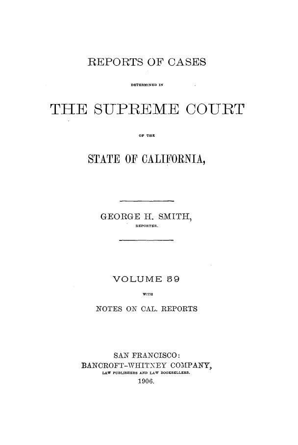 handle is hein.calilr/rcdscal0059 and id is 1 raw text is: REPORTS OF CASES
DETERMINED IN
THE SUPREME COURT
OF THE

STATE OF CALIFORNIA,
GEORGE H. SMITH,
REPORTER.
VOLUME 69
WITH
NOTES ON CAL. REPORTS

SAN FRANCISCO:
BANCROFT-WIIITNEY COATPANY
LAW PUBLISHERS AND LAW BOOKSELLERS.
1906.



