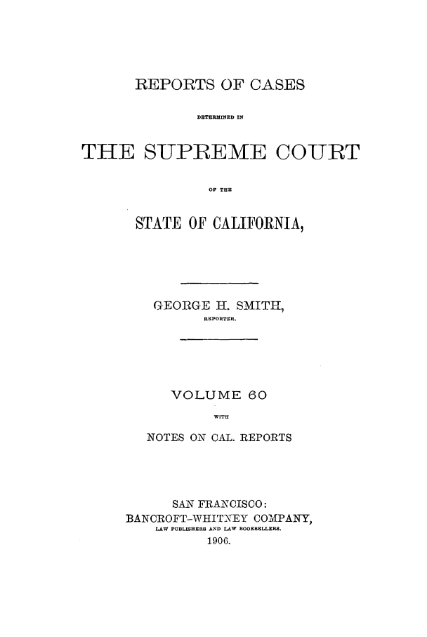 handle is hein.calilr/rcdscal0060 and id is 1 raw text is: REPORTS OF CASES
DETERMINED IN
THE SUPLEME COURT
OF THE

STATE OF CALIFORNIA,
GEORGE H. SMITH,
REPORTER.

VOLUME 60
WITH

NOTES ON CAL. REPORTS
SAN FRANCISCO:
BANCROFT-WHITNEY COMNPANY,
LAW PUBLISHERS AND LAW BOOKSELLERS.
1906.


