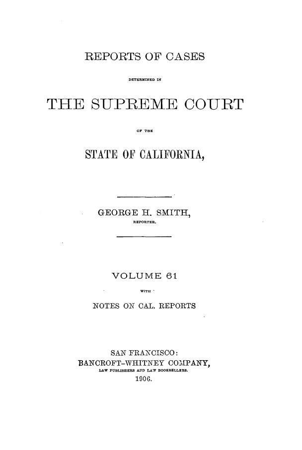 handle is hein.calilr/rcdscal0061 and id is 1 raw text is: REPORTS OF CASES
DETERMrNED IN
THE SUPREME COURT
OF THE

STATE OF CALIFORNIA,
GEORGE H. SMITH,
REPORTER.
VOLUME 61
WITH *
NOTES ON CAL. REPORTS

SAN FRANCISCO:
BANCROFT-WHITNEY COMiPAIWY,
LAW PUBLISHERS ArD r-, BOOKSELLERS.
1906.


