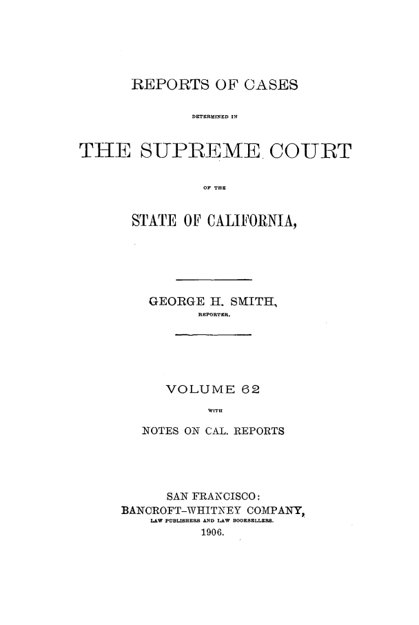 handle is hein.calilr/rcdscal0062 and id is 1 raw text is: REPORTS OF CASES
DETERMINED IN
THE SUPREME COIURT
OF THE

STATE OF CALIFORNIA,
GEORGE H. SMITH,
REPORTER.
VOLUME 62
WITH
NOTES ON CAL. REPORTS

SAN FRANCISCO:
BANCROFT-WHITNEY COMPAIY,.
LAW PUBLISHERS AND LAW BOOKSELLERS.
1906.


