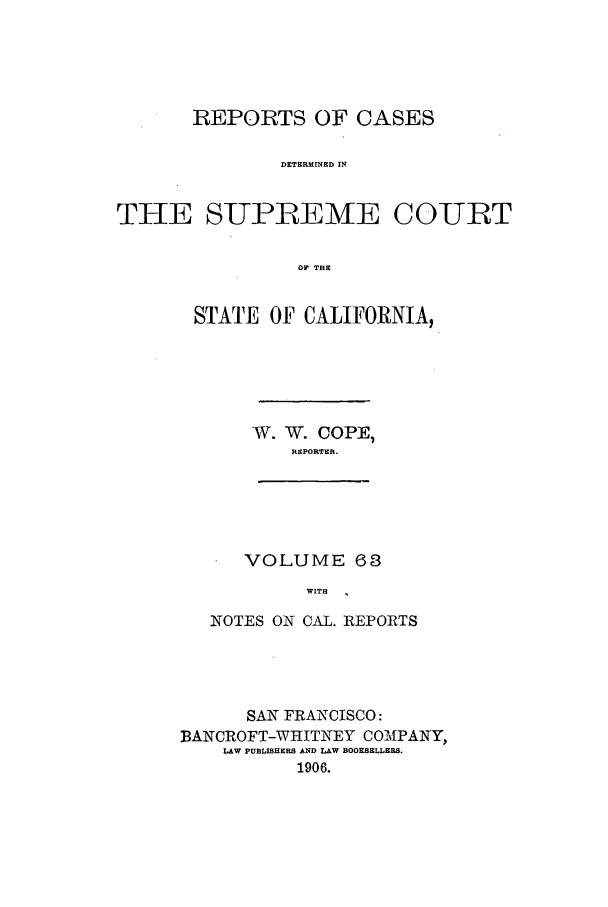 handle is hein.calilr/rcdscal0063 and id is 1 raw text is: REPORTS OF CASES
DETERMINED IN
THE SUPREME COURT
OF THE

STATE OF CALIFORNIA,
W. W. COPE,
REPORTER.
VOLUME 68
WITH
NOTES ON CAL. REPORTS

SAN FRANCISCO:
BANCROFT-WHITNEY COAIPANY,
LAW PUBLISHERS AND LAW BOOKSELLERS.
1906.



