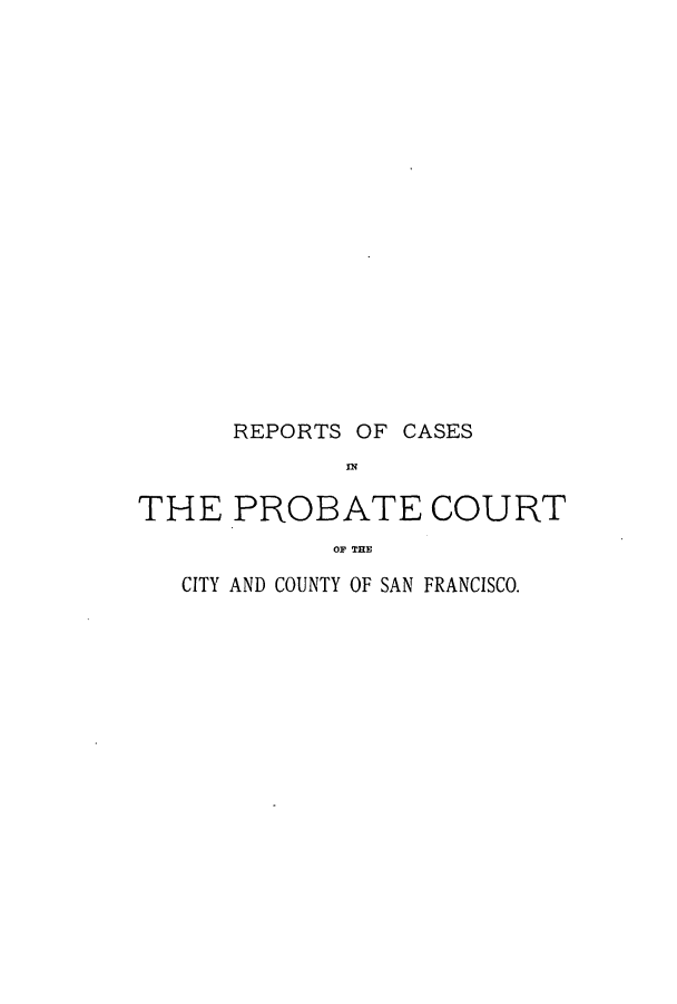 handle is hein.calilr/rcprcsa0001 and id is 1 raw text is: REPORTS OF CASES
TN
THE PROBATE COURT
OF TE

CITY AND COUNTY OF SAN FRANCISCO.


