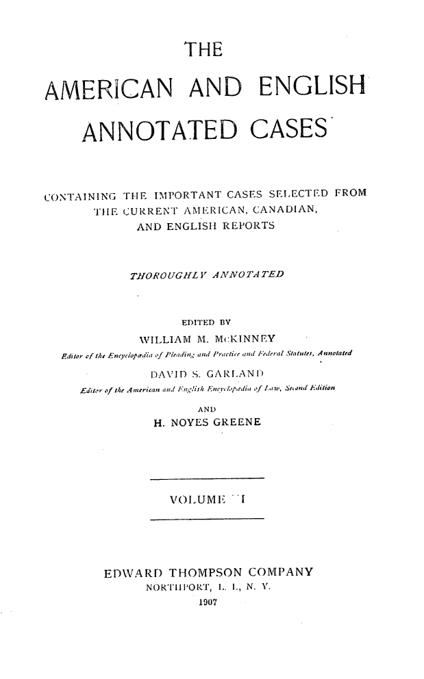 handle is hein.cases/acaneng0001 and id is 1 raw text is: THE

AMERICAN AND ENGLISH
ANNOTATED CASES
CONTAINING TIE IMPORTANT CASES SEL ECTED FROM
TILE CURRENT AMERICAN, CANADIAN,
AND ENGLISH REPORTS
TIOROUGlL ; AAIVOTA TED
EDITED BY
WILLIAM M. McKINNEY
Editor of the Encdoplaedia of Pleadi,t.  and Practice and  ,peral Slatutes, Annotated
DAVID S. GARI.AN)
Editor of theA Americars and l',g!islh Eiti', ',prdi  ,of  7.,v, S , nl Aditia
AND
H. NOYES GREENE
VOLUME ''I
EDWAR) THOMPSON COMPANY
NORTIII'OR.T, L. I., N. Y.
1907


