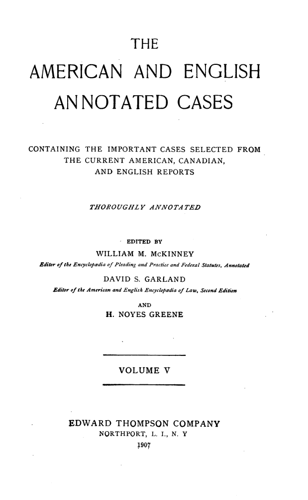 handle is hein.cases/acaneng0005 and id is 1 raw text is: THE

AMERICAN AND ENGLISH
AN NOTATED CASES
CONTAINING THE IMPORTANT CASES SELECTED FROM
THE CURRENT AMERICAN, CANADIAN,
AND ENGLISH REPORTS
THOROUGHLY ANNOTA TED
I EDITED BY
WILLIAM M. McKINNEY
Editor of the Encyclopadia of Pleading and Practice and Federal Statutes, Annotated
DAVID S. GARLAND
Editor of the American and English Encyclopaedia of Law, Second Edition
AND
H. NOYES GREENE

VOLUME V

EDWARD THOMPSON COMPANY
NORTHPORT, L. I., N. Y
1907


