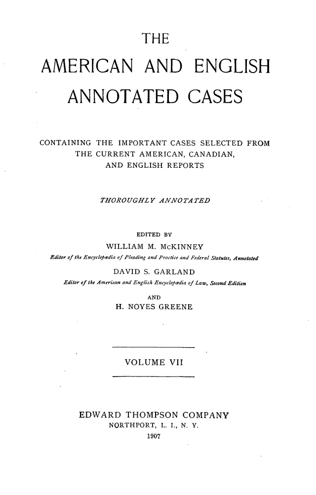 handle is hein.cases/acaneng0007 and id is 1 raw text is: THE
AMERICAN AND ENGLISH
ANNOTATED CASES
CONTAINING THE IMPORTANT CASES SELECTED FROM
THE CURRENT AMERICAN, CANADIAN,
AND ENGLISH REPORTS
THOROUGHLY ANNOTA TED
EDITED BY
WILLIAM M. McKINNEY
Editor of the Encyclopadia of Pleading and Practice and Federal Statutes, Annotated
DAVID S. GARLAND
Editor of the American and English Encyclopaedia of Law, Second Edition
AND
H. NOYES GREENE

VOLUME VII

EDWARD THOMPSON COMPANY
NORTHPORT, L. I., N. Y.
1907



