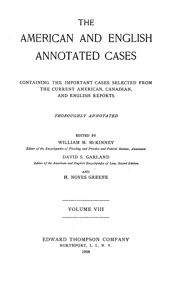 handle is hein.cases/acaneng0008 and id is 1 raw text is: THE

AMERICAN AND ENGLISH
ANNOTATED CASES
CONTAINING THE IMPORTANT CASES SELECTED FROM
THE CURRENT AMERICAN, CANADIAN,
AND ENGLISH REPORTS
THOROUGHLY ANNO TA TED
EDITED BY
WILLIAM M. McKINNEY
Editor of the Encyclopadia of Pleading and Practice and Federal Statutes, Annotated
DAVID S. GARLAND
Editor of the American and English Encyclopadia of Law, Second Edition
AND
H. NOYES GREENE

VOLUME VIII

EDWARD THOMPSON COMPANY
NORTHPORT, L. I., N. Y.
1908


