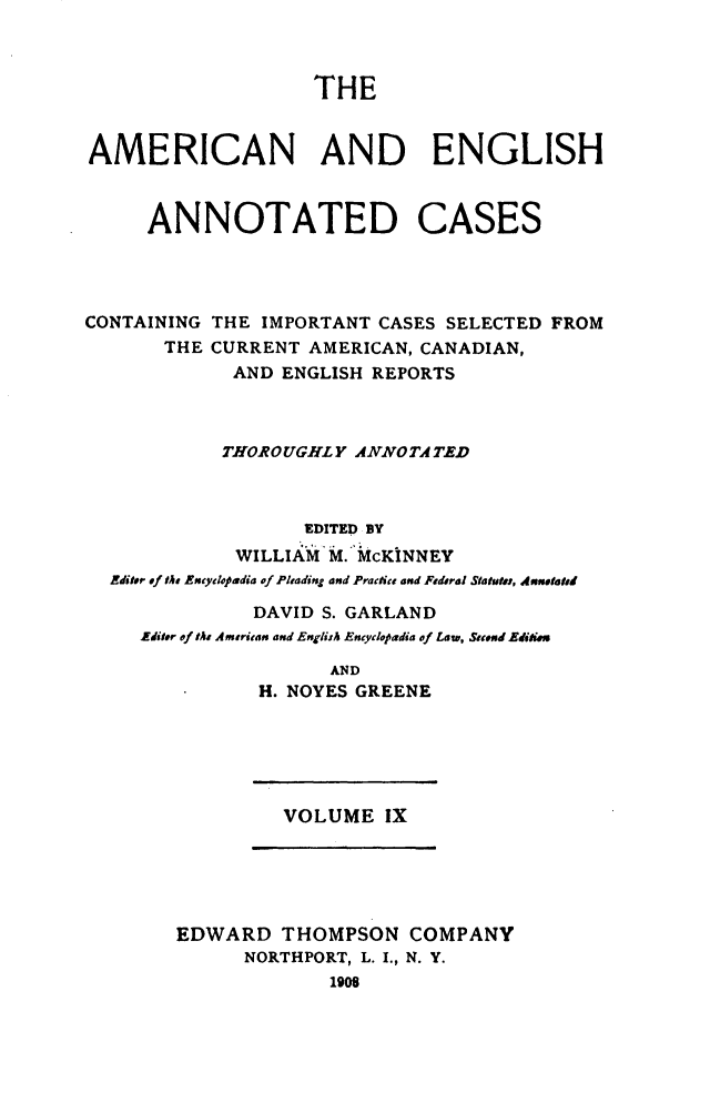 handle is hein.cases/acaneng0009 and id is 1 raw text is: THE

AMERICAN AND ENGLISH

ANNOTATED

CASES

CONTAINING THE IMPORTANT CASES SELECTED FROM
THE CURRENT AMERICAN, CANADIAN,
AND ENGLISH REPORTS
THOROUGHLY ANNOTA TED
EDITED BY
WILLIAM M. McKINNEY
Editor of the Eicylpiadia of Pleading and Practice and Federal Statutes, Anntated
DAVID S. GARLAND
Editer of tA Ameritan and Englfuh Encydcpadia of Law, Secnd Editiu
AND
H. NOYES GREENE

VOLUME IX

EDWARD THOMPSON COMPANY
NORTHPORT, L. I., N. Y.
1908


