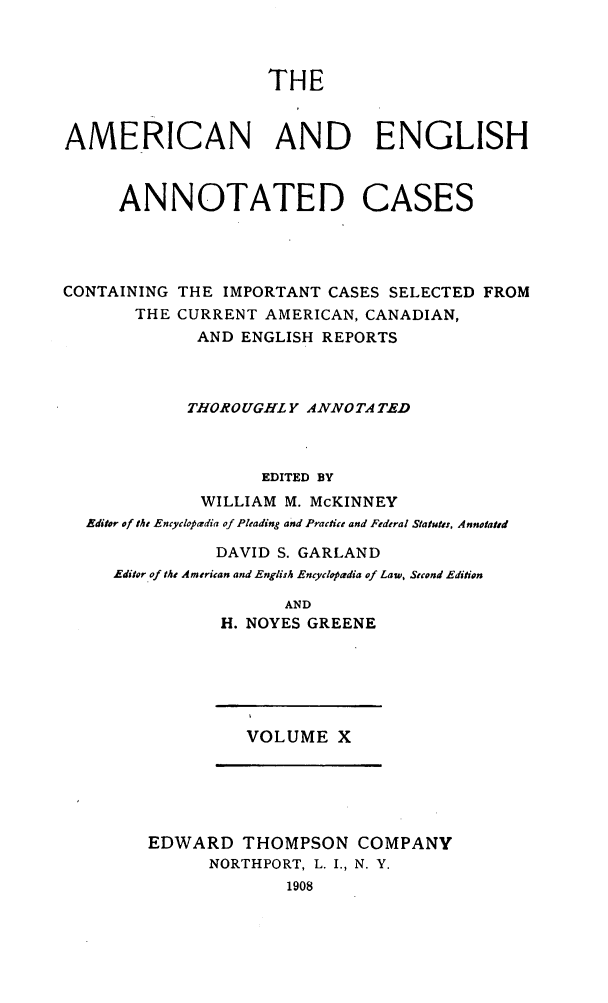 handle is hein.cases/acaneng0010 and id is 1 raw text is: THE

AMERICAN AND ENGLISH
ANNOTATED CASES
CONTAINING THE IMPORTANT CASES SELECTED FROM
THE CURRENT AMERICAN, CANADIAN,
AND ENGLISH REPORTS
THOROUGHLY ANNOTA TED
EDITED BY
WILLIAM M. McKINNEY
Editor of the Encycloprdia of Pleading and Practie and Federal Statutes, Annotated
DAVID S. GARLAND
Editor of the American and English Encyclopadia of Law, Stcond Edition
AND
H. NOYES GREENE

VOLUME X

EDWARD THOMPSON COMPANY
NORTHPORT, L. I., N. Y.
1908



