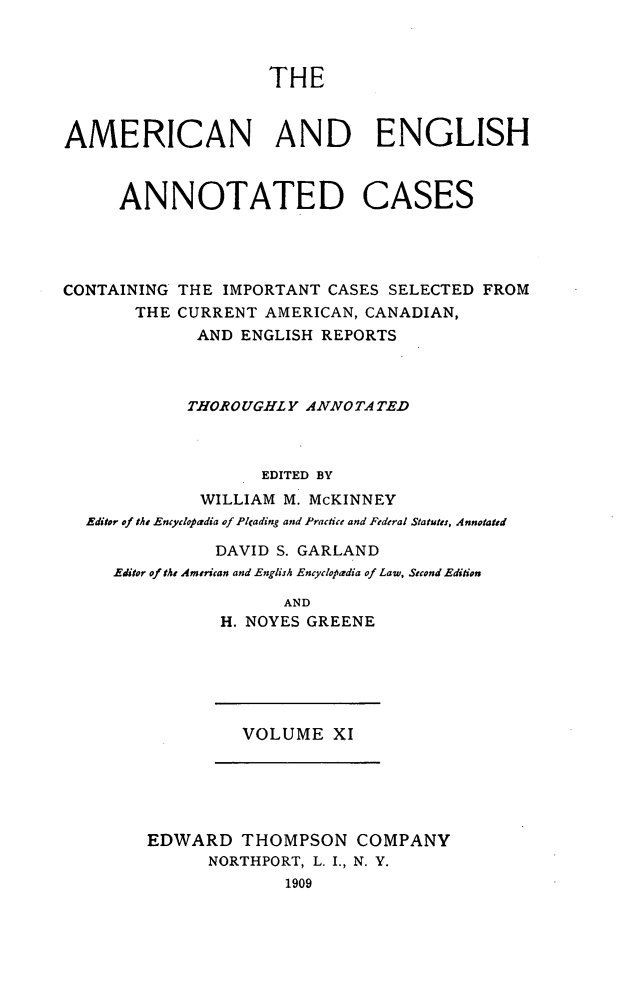 handle is hein.cases/acaneng0011 and id is 1 raw text is: THE

AMERICAN AND ENGLISH
ANNOTATED CASES
CONTAINING THE IMPORTANT CASES SELECTED FROM
THE CURRENT AMERICAN, CANADIAN,
AND ENGLISH REPORTS
THOROUGHLY ANNO TA TED
EDITED BY
WILLIAM M. McKINNEY
Editor of the Encyclopadia of Plcading and Practice and Federal Statutes, Annotated
DAVID S. GARLAND
Editor of the American and English Encyclopedia of Law, Second Edition
AND
H. NOYES GREENE

VOLUME XI

EDWARD THOMPSON COMPANY
NORTHPORT, L. I., N. Y.
1909


