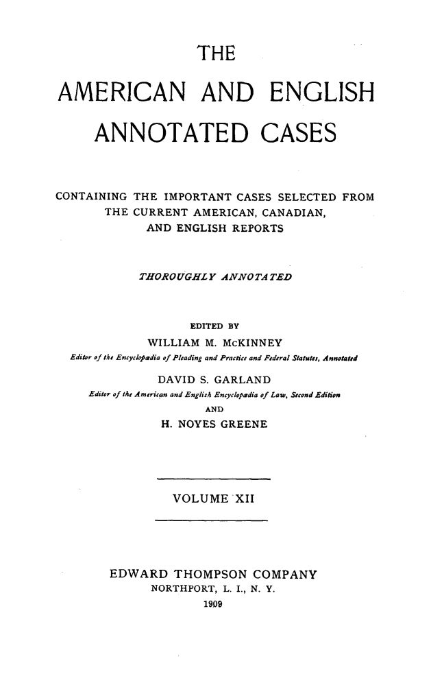 handle is hein.cases/acaneng0012 and id is 1 raw text is: THE

AMERICAN AND ENGLISH
ANNOTATED CASES
CONTAINING THE IMPORTANT CASES SELECTED FROM
THE CURRENT AMERICAN, CANADIAN,
AND ENGLISH REPORTS
THOROUGHLY ANNOTA TED
EDITED BY
WILLIAM M. McKINNEY
Editor of the Encycdopadia of Pleading and Practice and Federal Statutes, Annotated
DAVID S. GARLAND
Editor of tMe American and English Encyclopadia of Law, Second Edition
AND
H. NOYES GREENE

VOLUME XII

EDWARD THOMPSON COMPANY
NORTHPORT, L. I., N. Y.
1909


