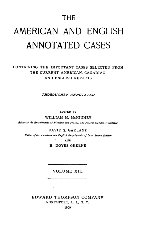 handle is hein.cases/acaneng0013 and id is 1 raw text is: THE

AMERICAN AND ENGLISH
ANNOTATED CASES
CONTAINING THE IMPORTANT CASES SELECTED FROM
THE CURRENT AMERICAN, CANADIAN,
AND ENGLISH REPORTS
THOROUGHLY ANNOTATED
EDITED BY
WILLIAM M. McKINNEY
Editor of the Encyclopedia of Pleading and Practice and Federal Statutes, Annotated
DAVID S. GARLAND
Editor of the American and English Encyclopadia of Law, Second Edition
AND
H. NOYES GREENE

VOLUME XIII

EDWARD THOMPSON COMPANY
NORTHPORT, L. I., N. Y.
1909


