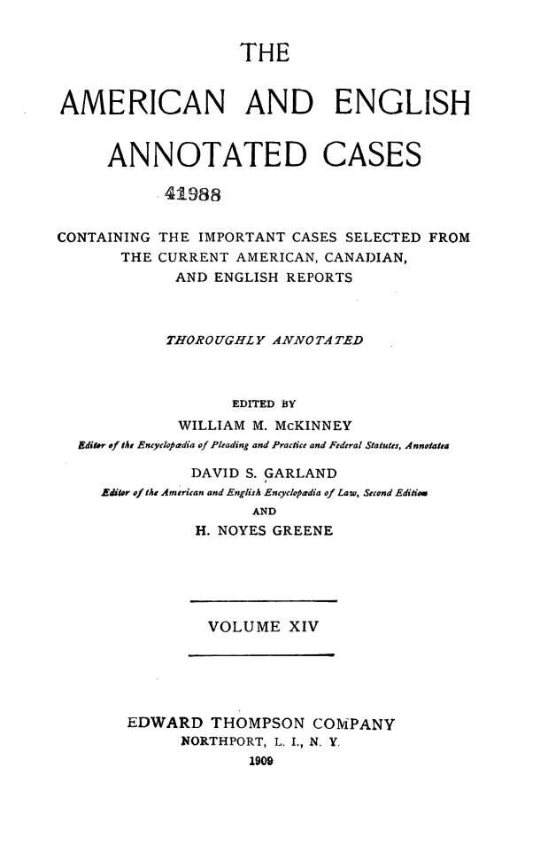 handle is hein.cases/acaneng0014 and id is 1 raw text is: THE

AMERICAN AND ENGLISH
ANNOTATED CASES
.41988
CONTAINING THE IMPORTANT CASES SELECTED FROM
THE CURRENT AMERICAN, CANADIAN,
AND ENGLISH REPORTS
THOROUGHLY ANNOTA TED
EDITED BY
WILLIAM M. McKINNEY
Editor of the Encyclopardia of Pleading and Practice and Federal Statutes, Annotatta
DAVID S. GARLAND
Aditor of the American and English Encyclopoadia of Law, Second Editioa
AND
H. NOYES GREENE

VOLUME XIV

EDWARD THOMPSON COMPANY
NORTHPORT, L. I., N. Y.
1909


