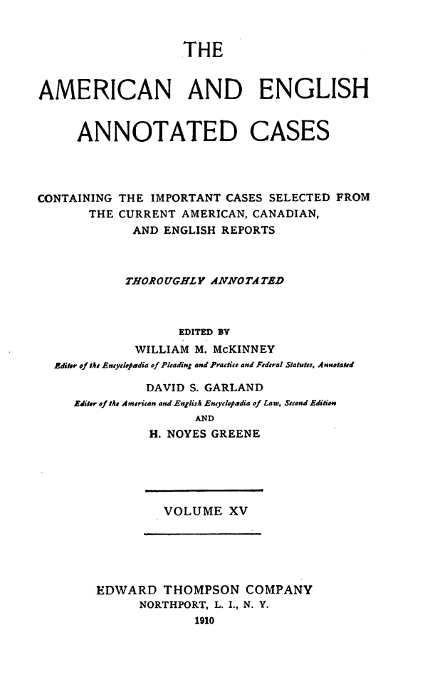 handle is hein.cases/acaneng0015 and id is 1 raw text is: THE

AMERICAN AND ENGLISH
ANNOTATED CASES
CONTAINING THE IMPORTANT CASES SELECTED FROM
THE CURRENT AMERICAN, CANADIAN,
AND ENGLISH REPORTS
THOROUGHLY ANNOTA TED
EDITED 8V
WILLIAM M. McKINNEY
Editor of tts Eneydopadia of Pleading and Practics and Federal Statutes, Annotated
DAVID S. GARLAND
Editer of tS American and English Encyclopadia of Law, Steond Edition
AND
H. NOYES GREENE

VOLUME XV

EDWARD THOMPSON COMPANY
NORTHPORT, L. I., N. Y.
1910


