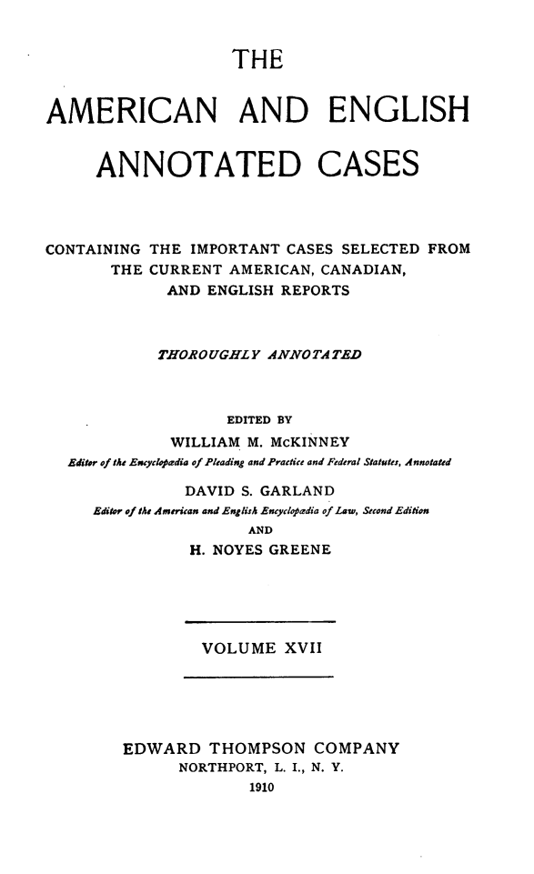 handle is hein.cases/acaneng0017 and id is 1 raw text is: THE

AMERICAN AND ENGLISH
ANNOTATED CASES
CONTAINING THE IMPORTANT CASES SELECTED FROM
THE CURRENT AMERICAN, CANADIAN,
AND ENGLISH REPORTS
THOROUGHLY ANNOTATED
EDITED BY
WILLIAM M. McKINNEY
Editor of the Encyclopadia of Pleading and Practice and Federal Statutes, Annotated
DAVID S. GARLAND
Editor of the American and English Encyclopadia of Law, Second Edition
AND
H. NOYES GREENE

VOLUME XVII

EDWARD THOMPSON COMPANY
NORTHPORT, L. I., N. Y.
1910


