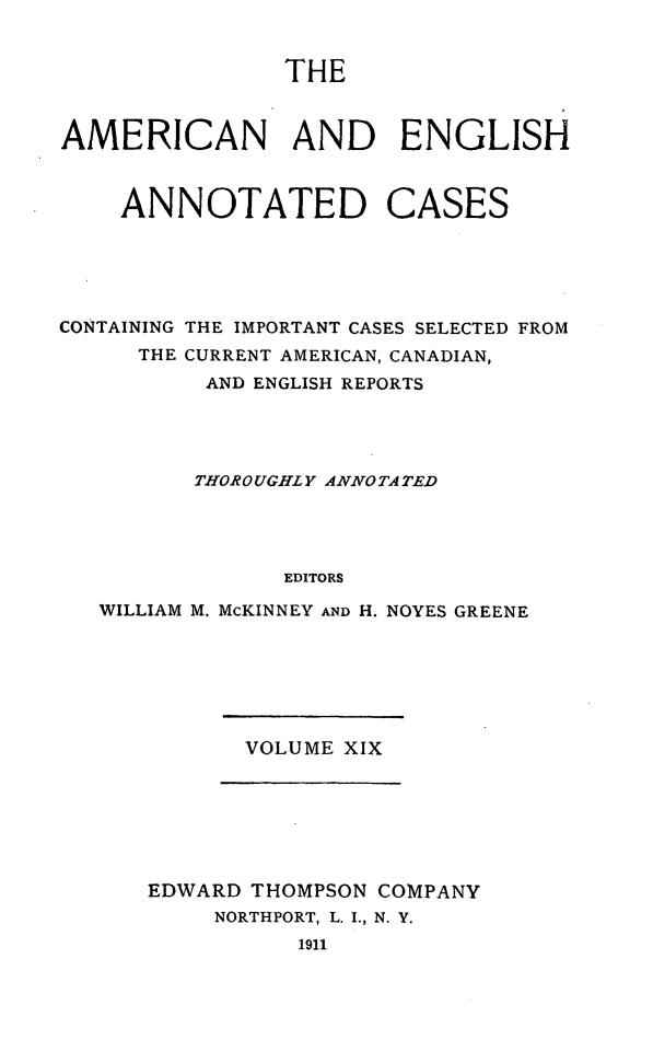handle is hein.cases/acaneng0019 and id is 1 raw text is: THE

AMERICAN AND ENGLISH
ANNOTATED CASES
CONTAINING THE IMPORTANT CASES SELECTED FROM
THE CURRENT AMERICAN, CANADIAN,
AND ENGLISH REPORTS
THOROUGHLY ANNO TA TED
EDITORS
WILLIAM M. McKINNEY AND H. NOYES GREENE

VOLUME XIX

EDWARD THOMPSON COMPANY
NORTHPORT, L. I., N. Y.
1911


