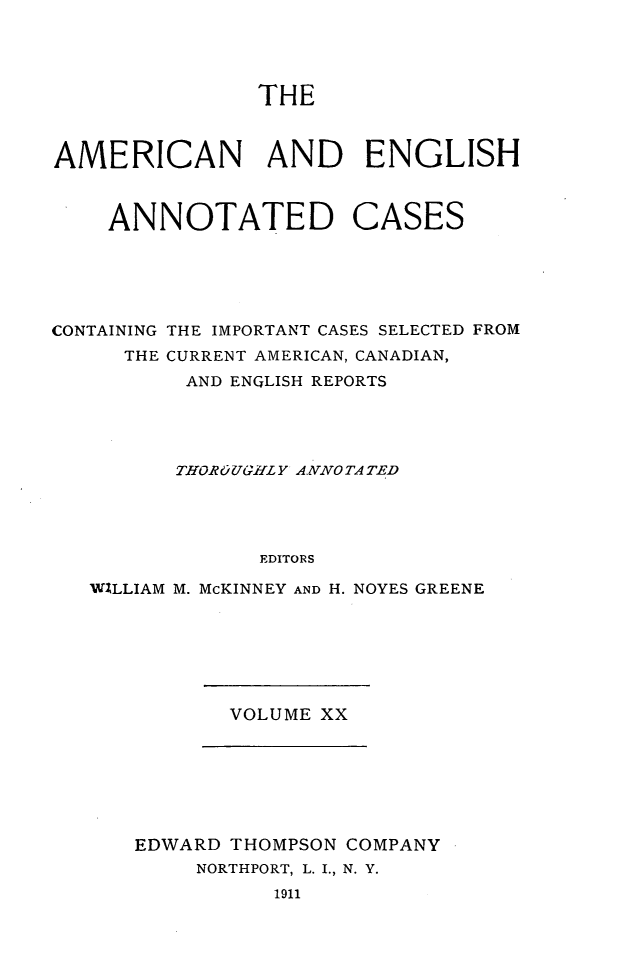 handle is hein.cases/acaneng0020 and id is 1 raw text is: THE

AMERICAN AND ENGLISH

ANNOTATED

CASES

CONTAINING THE IMPORTANT CASES SELECTED FROM
THE CURRENT AMERICAN, CANADIAN,
AND ENQLISH REPORTS
THOROUGHLY ANNOTATED
EDITORS
WILLIAM M. McKINNEY AND H. NOYES GREENE

VOLUME XX

EDWARD THOMPSON COMPANY
NORTHPORT, L. I., N. Y.
1911


