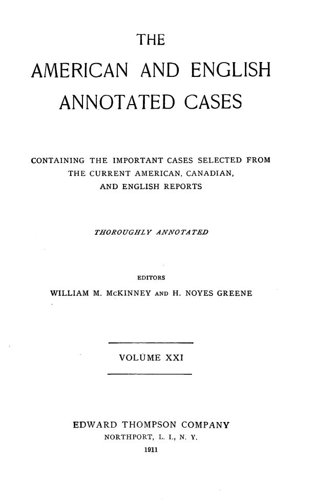 handle is hein.cases/acaneng0021 and id is 1 raw text is: THE

AMERICAN AND ENGLISH

ANNOTATED

CASES

CONTAINING THE IMPORTANT CASES SELECTED FROM
THE CURRENT AMERICAN, CANADIAN,
AND ENGLISH REPORTS
THOROUGHLY ANNO TA TED
EDITORS
WILLIAM M. McKINNEY AND H. NOYES GREENE

VOLUME XXI

EDWARD THOMPSON COMPANY
NORTHPORT, L. I., N. Y.
1911


