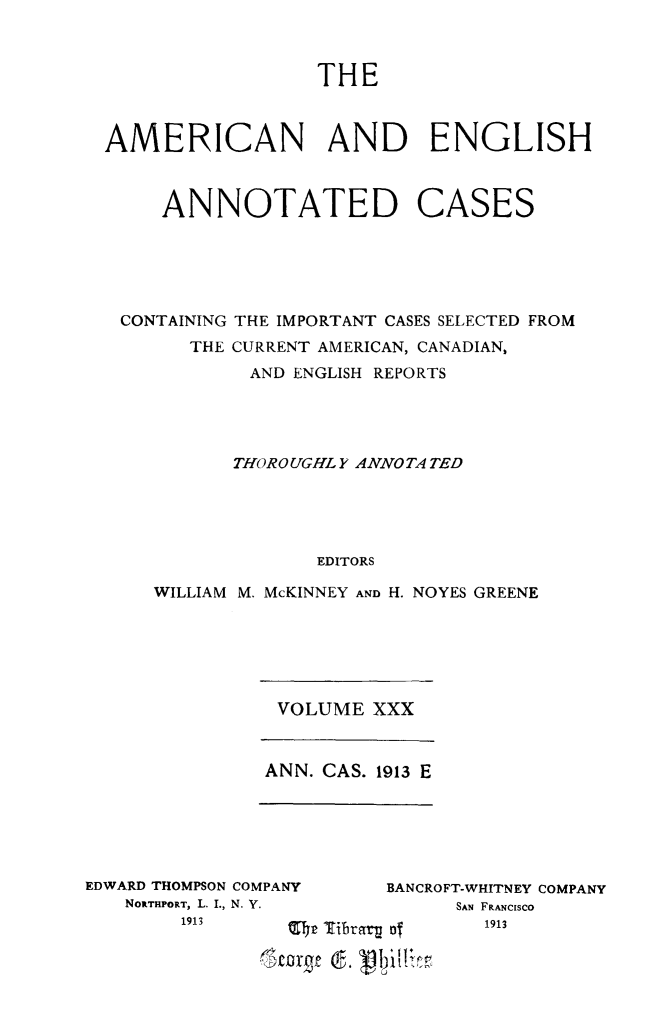 handle is hein.cases/acaneng0022 and id is 1 raw text is: THE
AMERICAN AND ENGLISH
ANNOTATED CASES
CONTAINING THE IMPORTANT CASES SELECTED FROM
THE CURRENT AMERICAN, CANADIAN,
AND ENGLISH REPORTS
THOR 0 UGHL Y ANNO TA TED
EDITORS
WILLIAM M. McKINNEY AND H. NOYES GREENE

VOLUME XXX
ANN. CAS. 1913 E

EDWARD THOMPSON COMPANY
NORTHPORT, L. I., N. V.
1913

~' ~

BANCROFT-WHITNEY COMPANY
SAN FRANCISCO
-~       1913

Q I)r turftv u af
Ir
tofv (f. '19 1  *11


