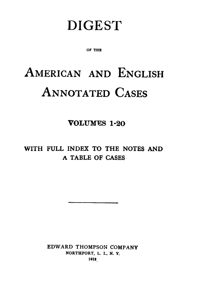 handle is hein.cases/acaneng0025 and id is 1 raw text is: DIGEST
OF THE

AMERICAN

AND ENGLISH

CASES

VOLUMES 1-20
WITH FULL INDEX TO THE NOTES AND
A TABLE OF CASES
EDWARD THOMPSON COMPANY
NORTHPORT, L. I.. N. Y.
1912

ANNOTATED


