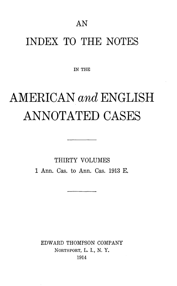 handle is hein.cases/acaneng0026 and id is 1 raw text is: AN

INDEX TO THE NOTES
IN THE
AMERICAN and ENGLISH
ANNOTATED CASES
THIRTY VOLUMES
1 Ann. Cas. to Ann. Cas. 1913 E.
EDWARD THOMPSON COMPANY
NORTHPORT, L. I., N. Y.
1914


