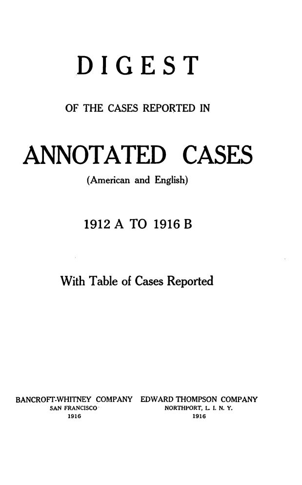 handle is hein.cases/acaneng0028 and id is 1 raw text is: DIGEST
OF THE CASES REPORTED IN
ANNOTATED CASES
(American and English)
1912 A TO 1916 B
With Table of Cases Reported
BANCROFT-WHITNEY COMPANY EDWARD THOMPSON COMPANY
SAN FRANCISCO        NORTHPORT, L I. N. Y.
1916                   1916


