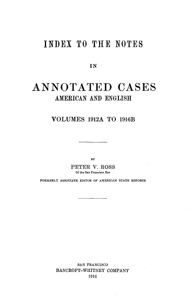 handle is hein.cases/acaneng0029 and id is 1 raw text is: INDEX     TO THE      NOTES
IN
ANNOTATED CASES
AMERICAN AND ENGLISH
VOLUMES 1912A TO 1916B
BY
PETER V. ROSS
Of the San Francisco Bar
FORMERLY ASSOCIATE EDITOR OF AMERICAN STATE REPORTS
SAN FRANCISCO
BANCROFT-WHITNEY COMPANY
1916


