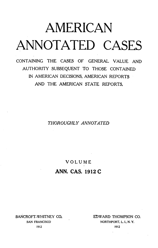 handle is hein.cases/acaneng0031 and id is 1 raw text is: AMERICAN
ANNOTATED CASES
CONTAINING THE CASES OF GENERAL VALUE AND
AUTHORITY SUBSEQUENT TO THOSE CONTAINED
IN AMERICAN DECISIONS, AMERICAN REPORTS
AND THE AMERICAN STATE REPORTS.
THOROUGHLY ANNOTATED
VOLUME
ANN. CAS. 1912 C

BANCROFT-WHITNEY CO.
SAN FRANCISCO
1912

EDWARD THOMPSON CO.
NORTHPORT, L. I., N. Y.
1912


