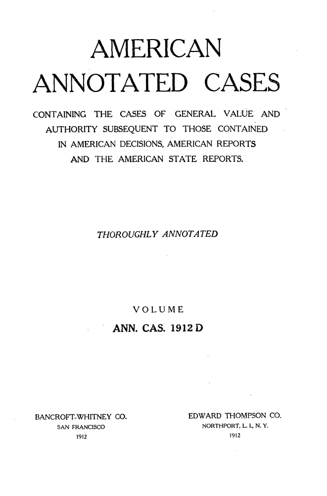 handle is hein.cases/acaneng0032 and id is 1 raw text is: AMERICAN
ANNOTATED CASES
CONTAINING THE CASES OF GENERAL VALUE AND
AUTHORITY SUBSEQUENT TO THOSE CONTAINED
IN AMERICAN DECISIONS, AMERICAN REPORTS
AND THE AMERICAN STATE REPORTS.
THOROUGHLY ANNOTATED
VOLUME
ANN. CAS. 1912 D

BANCROFT-WHITNEY CO.
SAN FRANCISCO

EDWARD THOMPSON CO.
NORTHPORT, L. IL N. Y.


