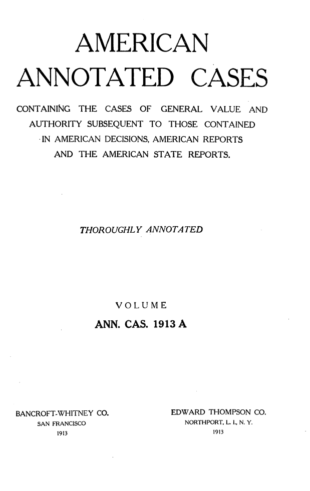 handle is hein.cases/acaneng0033 and id is 1 raw text is: AMERICAN
ANNOTATED CASES
CONTAINING THE CASES OF GENERAL VALUE AND
AUTHORITY SUBSEQUENT TO THOSE CONTAINED
. IN AMERICAN DECISIONS, AMERICAN REPORTS
AND THE AMERICAN STATE REPORTS.
THOROUGHLY ANNOTATED
VOLUME
ANN. CAS. 1913 A

BANCROFT-WHITNEY CO.
SAN FRANCISCO

EDWARD THOMPSON CO.
NORTHPORT, L. I., N. Y.


