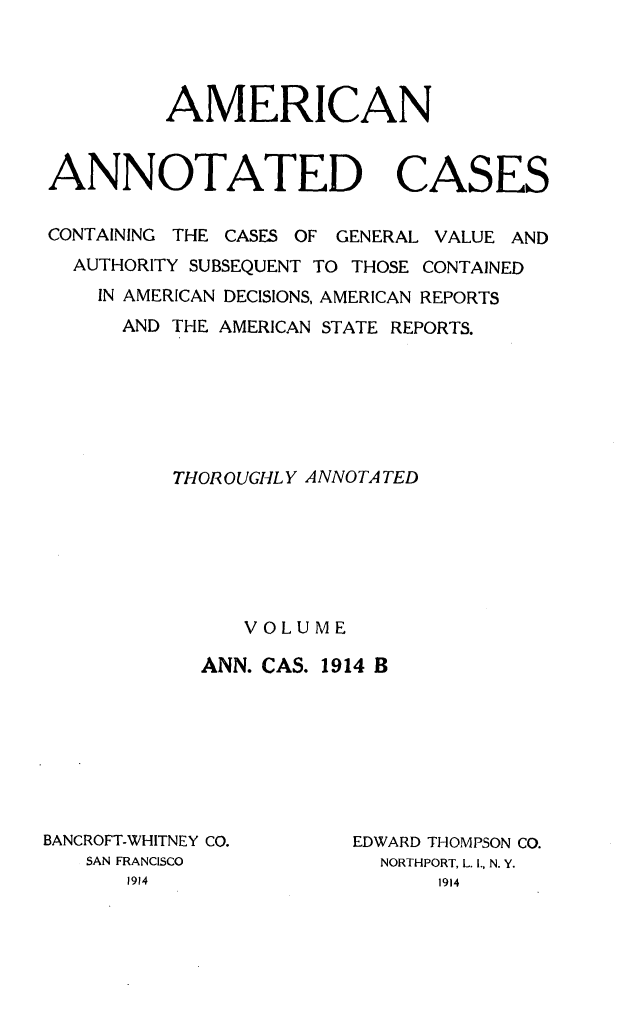 handle is hein.cases/acaneng0037 and id is 1 raw text is: AMERICAN
ANNOTATED CASES
CONTAINING THE CASES OF GENERAL VALUE AND
AUTHORITY SUBSEQUENT TO THOSE CONTAINED
IN AMERICAN DECISIONS, AMERICAN REPORTS
AND THE AMERICAN STATE REPORTS.
THOROUGHLY ANNOTATED
VOLUME
ANN. CAS. 1914 B

BANCROFT-WHITNEY CO.
SAN FRANCISCO
1914

EDWARD THOMPSON CO.
NORTHPORT, L. I., N. Y.
1914


