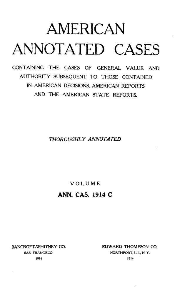 handle is hein.cases/acaneng0038 and id is 1 raw text is: AMERICAN
ANNOTATED CASES
CONTAINING THE CASES OF GENERAL VALUE AND
AUTHORITY SUBSEQUENT TO THOSE CONTAINED
IN AMERICAN DECISIONS, AMERICAN REPORTS
AND THE AMERICAN STATE REPORT&
THOROUGHLY ANNOTA TED
VOLUME
ANN. CAS. 1914 C

BANCROFT-WHITNEY CO.
SAN FRANCISCO

EDWARD THOMPSON CO.
NORTHPORT, L. I.. N. Y.


