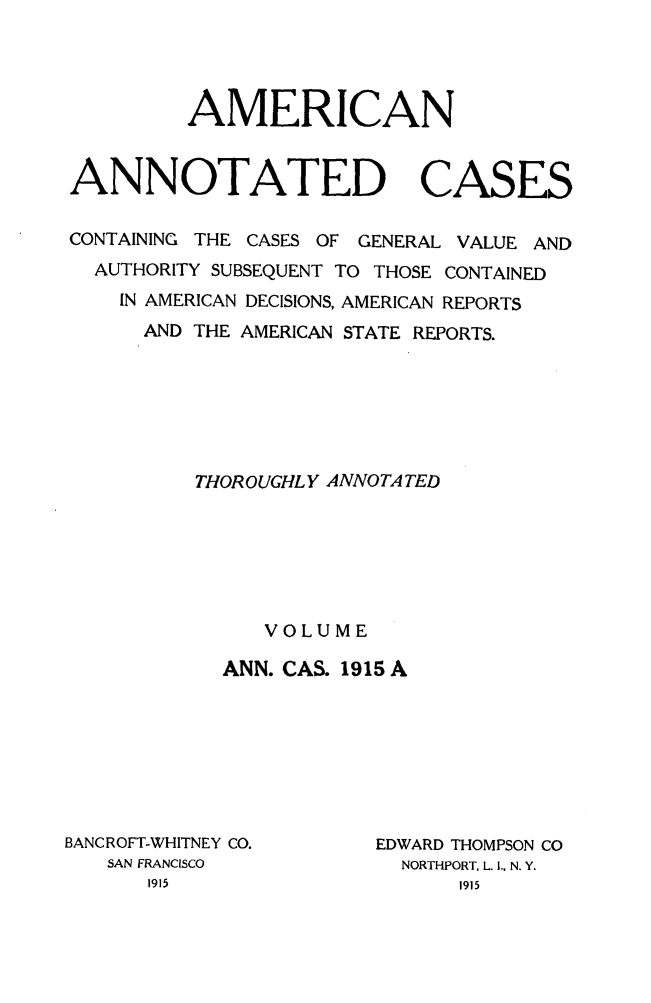handle is hein.cases/acaneng0040 and id is 1 raw text is: AMERICAN
ANNOTATED CASES
CONTAINING THE CASES OF GENERAL VALUE AND
AUTHORITY SUBSEQUENT TO THOSE CONTAINED
IN AMERICAN DECISIONS, AMERICAN REPORTS
AND THE AMERICAN STATE REPORTS.
THOROUGHLY ANNOTA TED
VOLUME
ANN. CAS. 1915 A

BANC ROFT-WHITNEY CO.
SAN FRANCISCO

EDWARD THOMPSON CO
NORTHPORT, L. .. N. Y.



