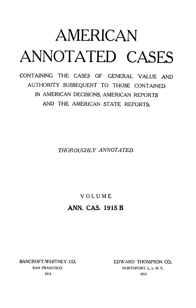 handle is hein.cases/acaneng0041 and id is 1 raw text is: AMERICAN
ANNOTATED CASES
CONTAINING THE CASES OF GENERAL VALUE AND
AUTHORITY SUBSEQUENT TO THOSE CONTAINED
IN AMERICAN DECISIONS, AMERICAN REPORTS
AND THE AMERICAN STATE REPORTS.
THOROUGHLY ANNOTA TED
VOLUME
ANN. CAS. 1915 B

BANCROFT-WHITNEY CO.
SAN FRANCISCO

EDWARD THOMPSON CO.
NORTHPORT, L. .. N. Y.


