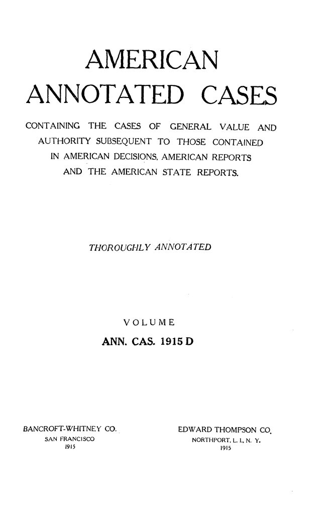 handle is hein.cases/acaneng0043 and id is 1 raw text is: AMERICAN
ANNOTATED CASES
CONTAINING THE CASES OF GENERAL VALUE AND
AUTHORITY SUBSEQUENT TO THOSE CONTAINED
IN AMERICAN DECISIONS, AMERICAN REPORTS
AND THE AMERICAN STATE REPORTS.
TI-ICROUGHLY ANNOTA TED
VOLUME
ANN. CAS. 1915 D

BANCROFT-WHITNEY CO.
SAN FRANCISCO
1915

EDWARD THOMPSON CO.
NORTHPORT, L. I., N. Y.
1915


