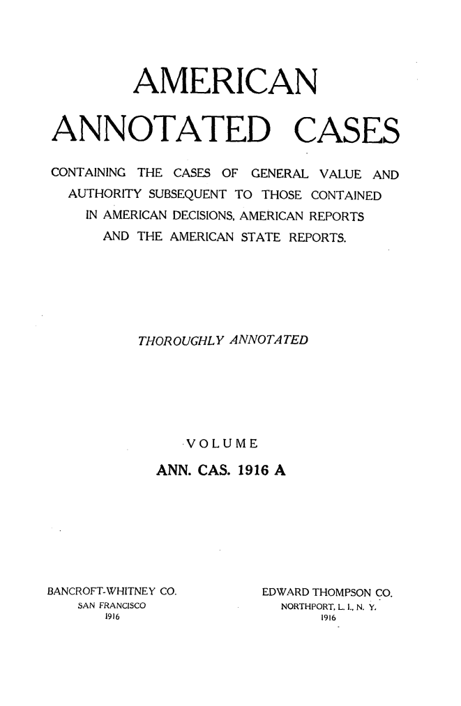 handle is hein.cases/acaneng0044 and id is 1 raw text is: AMERICAN

ANNOTATED

CASES

CONTAINING THE CASES OF GENERAL VALUE AND
AUTHORITY SUBSEQUENT TO THOSE CONTAINED
IN AMERICAN DECISIONS, AMERICAN REPORTS
AND THE AMERICAN STATE REPORTS.
THOR OUGHL Y ANNOTA TED
VOLUME
ANN. CAS. 1916 A

BANCROFT-WHITNEY CO.
SAN FRANCISCO

EDWARD THOMPSON CO.
NORTHPORT, L. I., N. Y.



