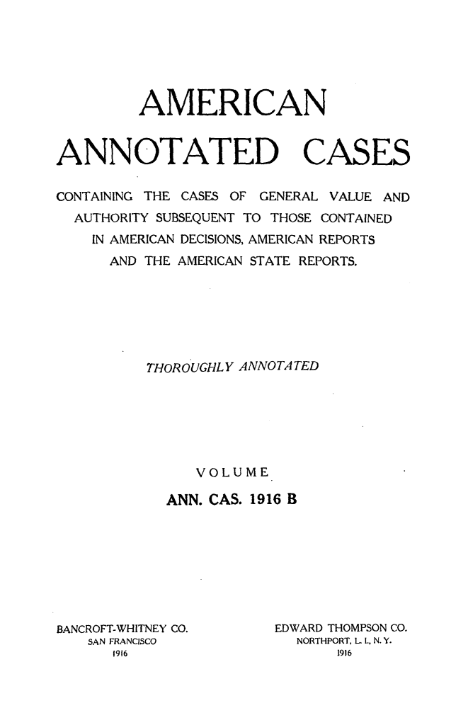 handle is hein.cases/acaneng0045 and id is 1 raw text is: AMERICAN
ANNOTATED CASES
CONTAINING THE CASES OF GENERAL VALUE AND
AUTHORITY SUBSEQUENT TO THOSE CONTAINED
IN AMERICAN DECISIONS, AMERICAN REPORTS
AND THE AMERICAN STATE REPORTS.
THOROUGHL Y ANNOTA TED
VOLUME
ANN. CAS. 1916 B

BANCROFT-WHITNEY CO.
SAN FRANCISCO

EDWARD THOMPSON CO.
NORTHPORT, L. . N. Y.


