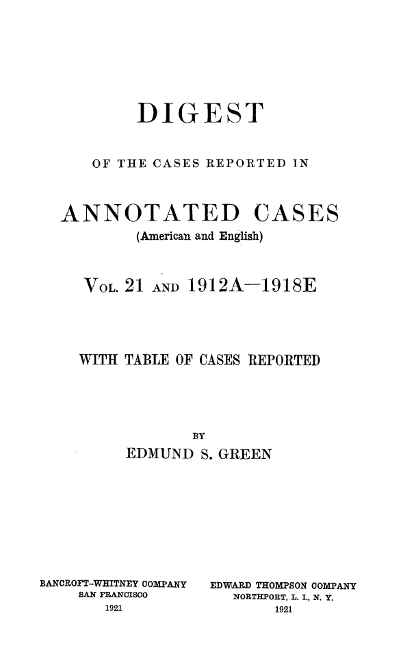 handle is hein.cases/acaneng0061 and id is 1 raw text is: DIGEST
OF THE CASES REPORTED IN

ANNOTATED

CASES

(American and English)
VOL. 21 AND 1912A-1918E
WITH TABLE OF CASES REPORTED
BY
EDMUND S. GREEN

BANCROFT-WHITNEY COMPANY
SAN FRANCISCO
1921

EDWARD THOMPSON COMPANY
NORTHPORT, L. I., N. Y.


