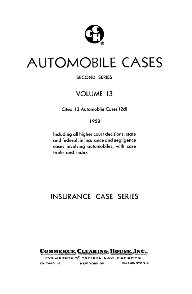 handle is hein.cases/acihcd0013 and id is 1 raw text is: AUTOMOBILE CASES
SECOND SERIES
VOLUME 13
Cited 13 Automobile Cases (2d)
1958
Including all higher court decisions, state
and federal, in insurance and negligence
cases involving automobiles, with case
table and index

INSURANCE

CASE SERIES

COMMERCE CLEARING. HOUSEINC.
PUBLISHERS of NOPICAL LAW    PSPOIrT S
CHICAGO 46      NEW YORKC 36    WASHINGTON 4


